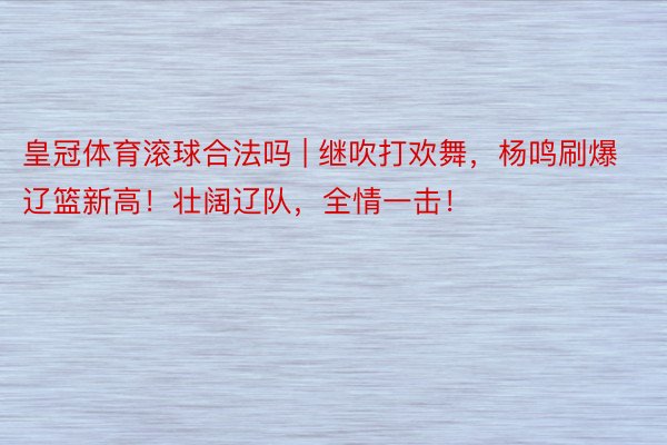 皇冠体育滚球合法吗 | 继吹打欢舞，杨鸣刷爆辽篮新高！壮阔辽队，全情一击！