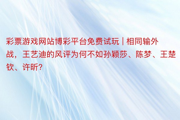 彩票游戏网站博彩平台免费试玩 | 相同输外战，王艺迪的风评为何不如孙颖莎、陈梦、王楚钦、许昕？