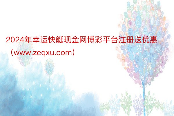 2024年幸运快艇现金网博彩平台注册送优惠（www.zeqxu.com）