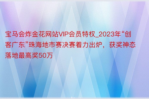 宝马会炸金花网站VIP会员特权_2023年“创客广东”珠海地市赛决赛着力出炉，获奖神态落地最高奖50万