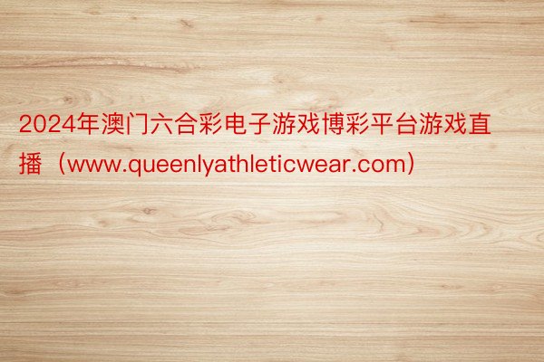 2024年澳门六合彩电子游戏博彩平台游戏直播（www.queenlyathleticwear.com）