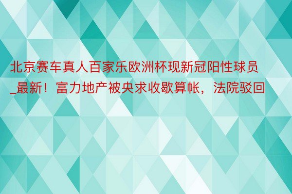 北京赛车真人百家乐欧洲杯现新冠阳性球员_最新！富力地产被央求收歇算帐，法院驳回