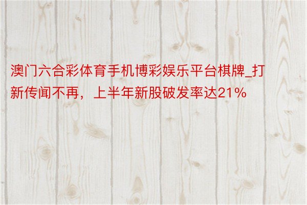 澳门六合彩体育手机博彩娱乐平台棋牌_打新传闻不再，上半年新股破发率达21%