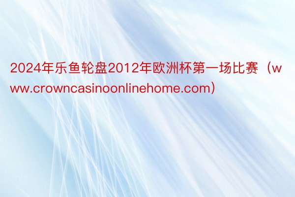 2024年乐鱼轮盘2012年欧洲杯第一场比赛（www.crowncasinoonlinehome.com）