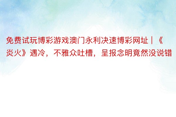 免费试玩博彩游戏澳门永利决速博彩网址 | 《炎火》遇冷，不雅众吐槽，呈报念明竟然没说错