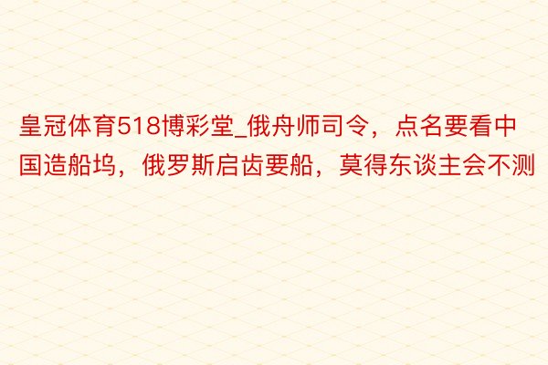 皇冠体育518博彩堂_俄舟师司令，点名要看中国造船坞，俄罗斯启齿要船，莫得东谈主会不测