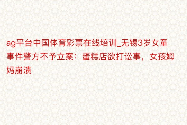 ag平台中国体育彩票在线培训_无锡3岁女童事件警方不予立案：蛋糕店欲打讼事，女孩姆妈崩溃