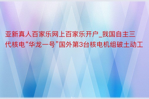 亚新真人百家乐网上百家乐开户_我国自主三代核电“华龙一号”国外第3台核电机组破土动工