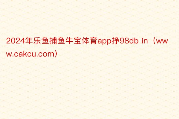 2024年乐鱼捕鱼牛宝体育app挣98db in（www.cakcu.com）