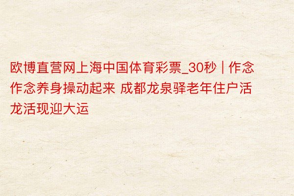 欧博直营网上海中国体育彩票_30秒 | 作念作念养身操动起来 成都龙泉驿老年住户活龙活现迎大运