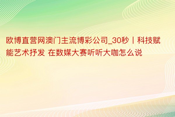 欧博直营网澳门主流博彩公司_30秒丨科技赋能艺术抒发 在数媒大赛听听大咖怎么说