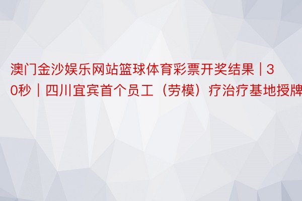 澳门金沙娱乐网站篮球体育彩票开奖结果 | 30秒｜四川宜宾首个员工（劳模）疗治疗基地授牌