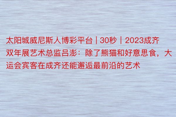 太阳城威尼斯人博彩平台 | 30秒｜2023成齐双年展艺术总监吕澎：除了熊猫和好意思食，大运会宾客在成齐还能邂逅最前沿的艺术