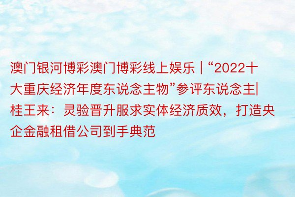 澳门银河博彩澳门博彩线上娱乐 | “2022十大重庆经济年度东说念主物”参评东说念主|桂王来：灵验晋升服求实体经济质效，打造央企金融租借公司到手典范