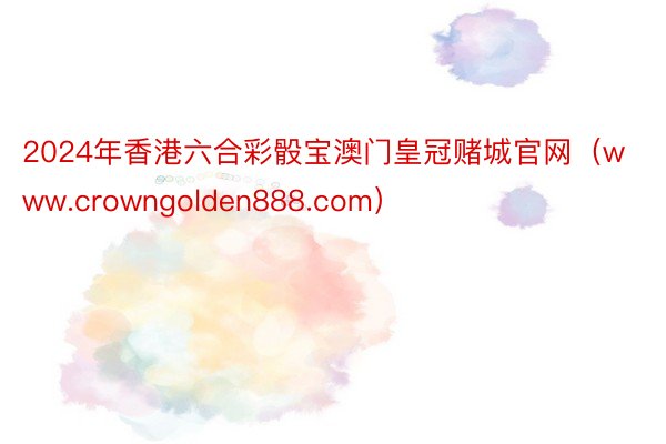 2024年香港六合彩骰宝澳门皇冠赌城官网（www.crowngolden888.com）