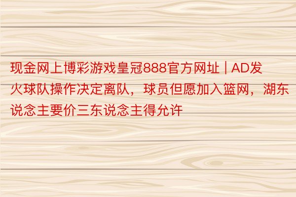 现金网上博彩游戏皇冠888官方网址 | AD发火球队操作决定离队，球员但愿加入篮网，湖东说念主要价三东说念主得允许