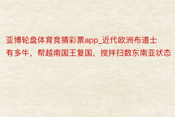 亚博轮盘体育竞猜彩票app_近代欧洲布道士有多牛，帮越南国王复国，搅拌扫数东南亚状态