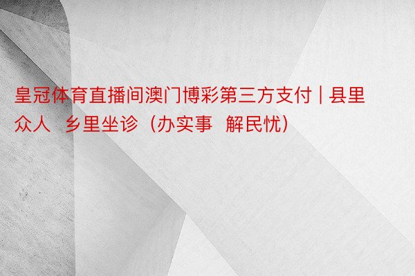 皇冠体育直播间澳门博彩第三方支付 | 县里众人  乡里坐诊（办实事  解民忧）