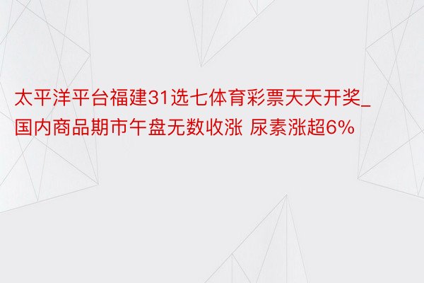 太平洋平台福建31选七体育彩票天天开奖_国内商品期市午盘无数收涨 尿素涨超6%