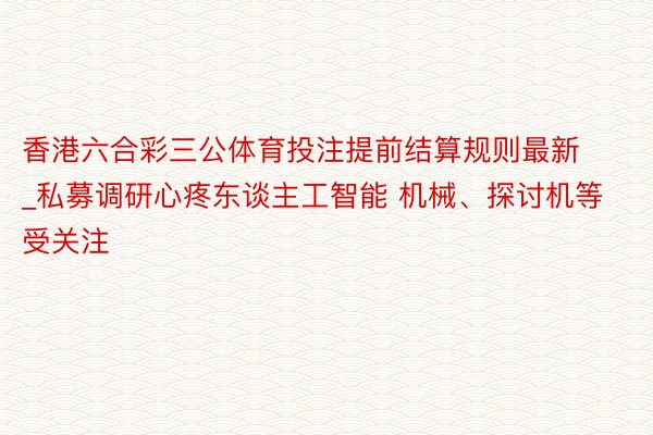 香港六合彩三公体育投注提前结算规则最新_私募调研心疼东谈主工智能 机械、探讨机等受关注