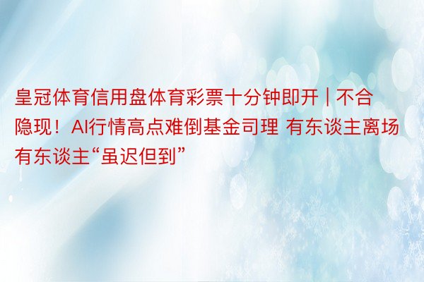 皇冠体育信用盘体育彩票十分钟即开 | 不合隐现！AI行情高点难倒基金司理 有东谈主离场有东谈主“虽迟但到”