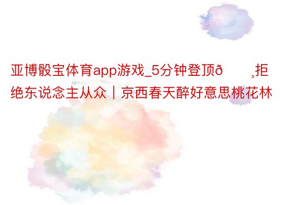 亚博骰宝体育app游戏_5分钟登顶🌸拒绝东说念主从众｜京西春天醉好意思桃花林