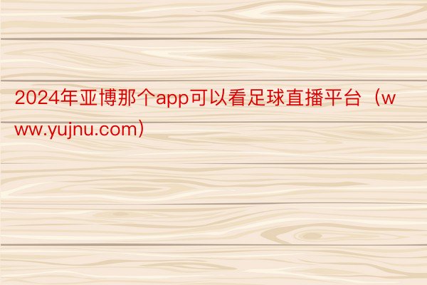 2024年亚博那个app可以看足球直播平台（www.yujnu.com）