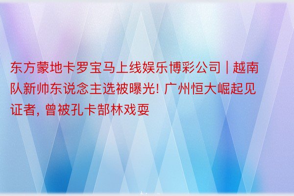 东方蒙地卡罗宝马上线娱乐博彩公司 | 越南队新帅东说念主选被曝光! 广州恒大崛起见证者, 曾被孔卡郜林戏耍