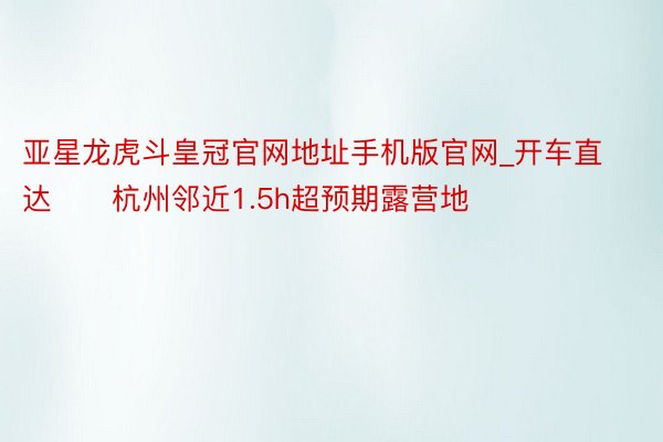 亚星龙虎斗皇冠官网地址手机版官网_开车直达‼️杭州邻近1.5h超预期露营地