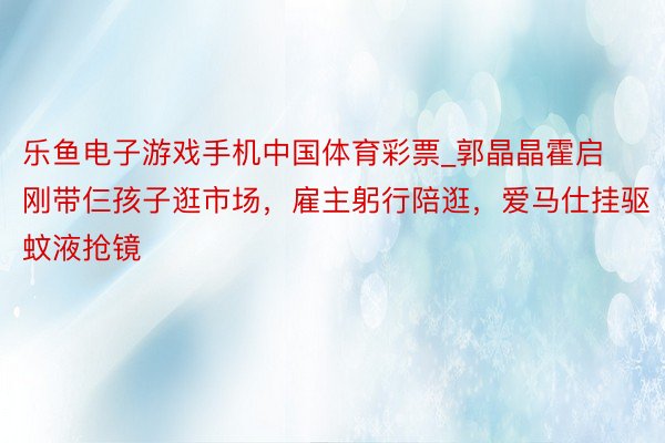 乐鱼电子游戏手机中国体育彩票_郭晶晶霍启刚带仨孩子逛市场，雇主躬行陪逛，爱马仕挂驱蚊液抢镜