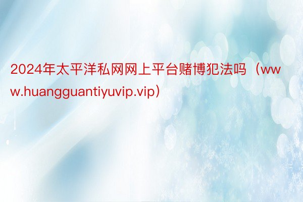 2024年太平洋私网网上平台赌博犯法吗（www.huangguantiyuvip.vip）