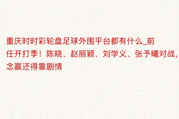 重庆时时彩轮盘足球外围平台都有什么_前任开打季！陈晓、赵丽颖、刘学义、张予曦对战，念念赢还得靠剧情