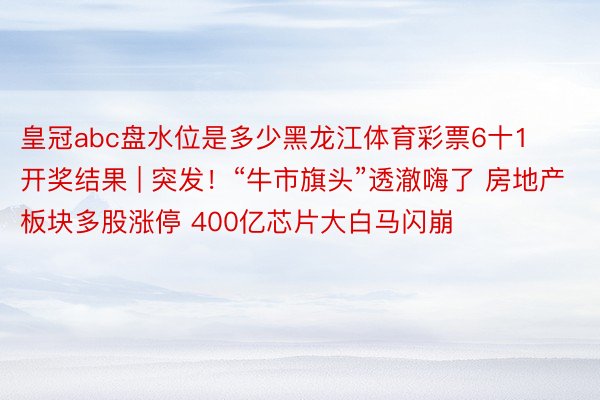 皇冠abc盘水位是多少黑龙江体育彩票6十1开奖结果 | 突发！“牛市旗头”透澈嗨了 房地产板块多股涨停 400亿芯片大白马闪崩