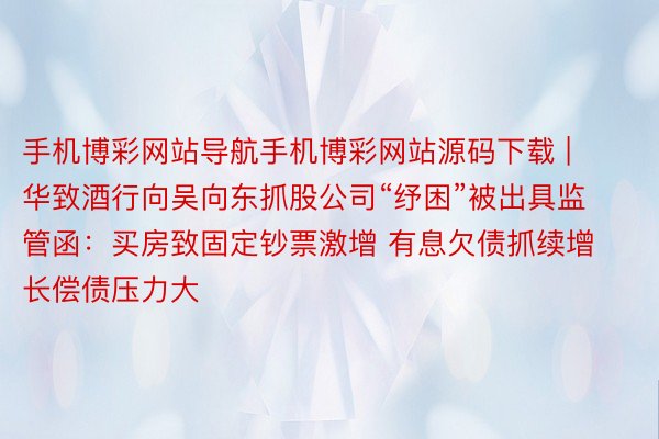 手机博彩网站导航手机博彩网站源码下载 | 华致酒行向吴向东抓股公司“纾困”被出具监管函：买房致固定钞票激增 有息欠债抓续增长偿债压力大