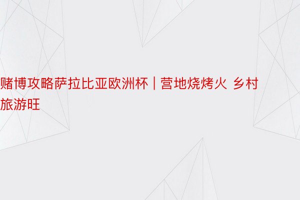 赌博攻略萨拉比亚欧洲杯 | 营地烧烤火 乡村旅游旺