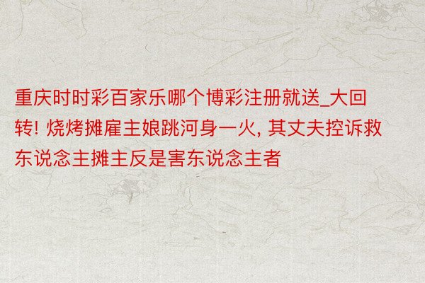 重庆时时彩百家乐哪个博彩注册就送_大回转! 烧烤摊雇主娘跳河身一火, 其丈夫控诉救东说念主摊主反是害东说念主者