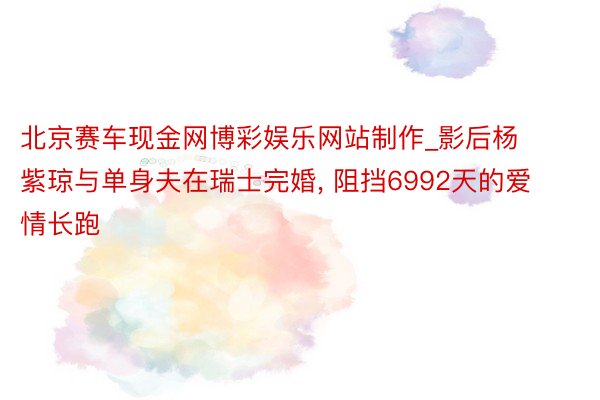 北京赛车现金网博彩娱乐网站制作_影后杨紫琼与单身夫在瑞士完婚, 阻挡6992天的爱情长跑