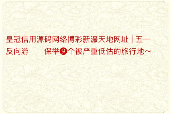 皇冠信用源码网络博彩新濠天地网址 | 五一反向游‼️保举❾个被严重低估的旅行地～