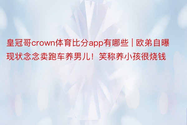 皇冠哥crown体育比分app有哪些 | 欧弟自曝现状念念卖跑车养男儿！笑称养小孩很烧钱