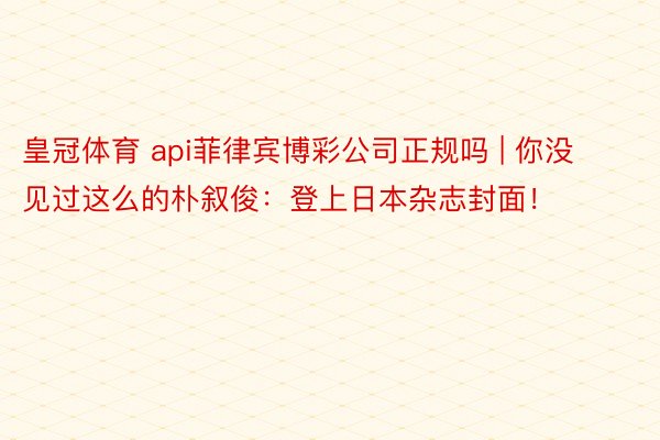 皇冠体育 api菲律宾博彩公司正规吗 | 你没见过这么的朴叙俊：登上日本杂志封面！