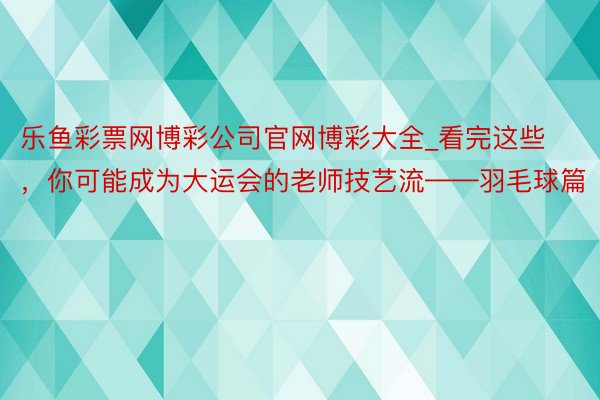 乐鱼彩票网博彩公司官网博彩大全_看完这些，你可能成为大运会的老师技艺流——羽毛球篇