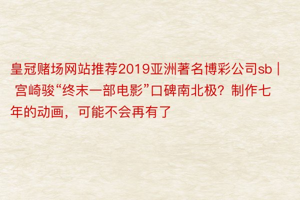 皇冠赌场网站推荐2019亚洲著名博彩公司sb | 宫崎骏“终末一部电影”口碑南北极？制作七年的动画，可能不会再有了