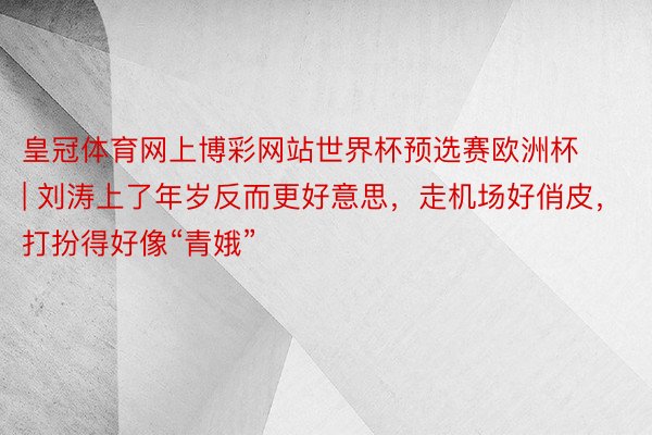 皇冠体育网上博彩网站世界杯预选赛欧洲杯 | 刘涛上了年岁反而更好意思，走机场好俏皮，打扮得好像“青娥”