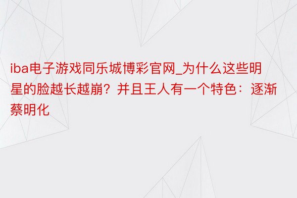 iba电子游戏同乐城博彩官网_为什么这些明星的脸越长越崩？并且王人有一个特色：逐渐蔡明化