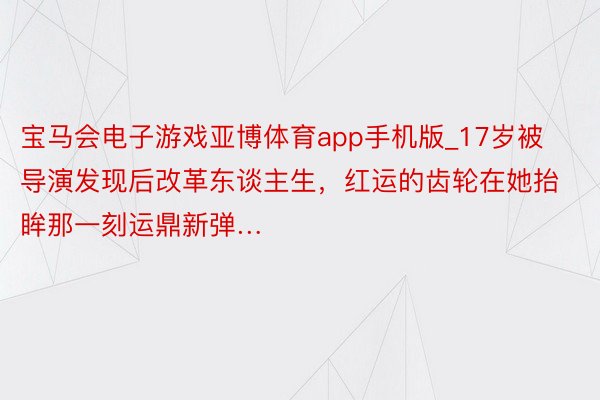 宝马会电子游戏亚博体育app手机版_17岁被导演发现后改革东谈主生，红运的齿轮在她抬眸那一刻运鼎新弹…