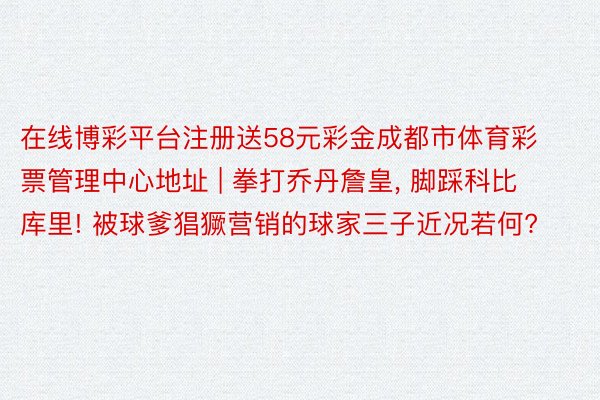 在线博彩平台注册送58元彩金成都市体育彩票管理中心地址 | 拳打乔丹詹皇, 脚踩科比库里! 被球爹猖獗营销的球家三子近况若何?