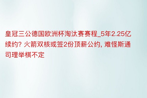 皇冠三公德国欧洲杯淘汰赛赛程_5年2.25亿续约? 火箭双核或签2份顶薪公约, 难怪斯通司理举棋不定