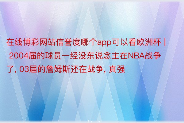 在线博彩网站信誉度哪个app可以看欧洲杯 | 2004届的球员一经没东说念主在NBA战争了, 03届的詹姆斯还在战争, 真强