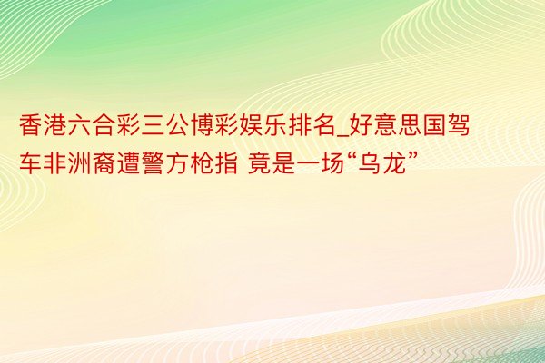 香港六合彩三公博彩娱乐排名_好意思国驾车非洲裔遭警方枪指 竟是一场“乌龙”