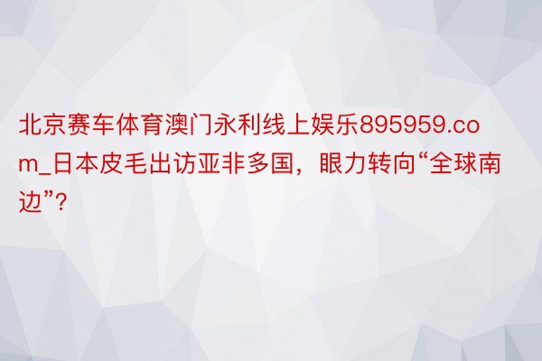 北京赛车体育澳门永利线上娱乐895959.com_日本皮毛出访亚非多国，眼力转向“全球南边”？